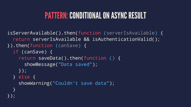 PATTERN: CONDITIONAL ON ASYNC RESULT
isServerAvailable().then(function (serverIsAvailable) {
return serverIsAvailable && isAuthenticationValid();
}).then(function (canSave) {
if (canSave) {
return saveData().then(function () {
showMessage("Data saved");
});
} else {
showWarning("Couldn't save data");
}
});
