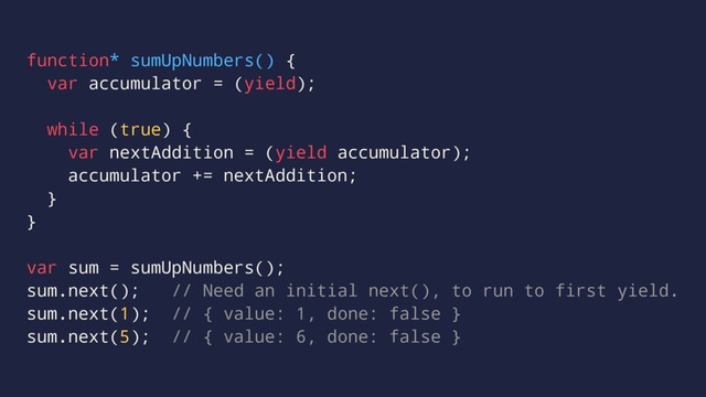function* sumUpNumbers() {
var accumulator = (yield);
while (true) {
var nextAddition = (yield accumulator);
accumulator += nextAddition;
}
}
var sum = sumUpNumbers();
sum.next(); // Need an initial next(), to run to first yield.
sum.next(1); // { value: 1, done: false }
sum.next(5); // { value: 6, done: false }
