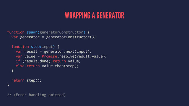 WRAPPING A GENERATOR
function spawn(generatorConstructor) {
var generator = generatorConstructor();
function step(input) {
var result = generator.next(input);
var value = Promise.resolve(result.value);
if (result.done) return value;
else return value.then(step);
}
return step();
}
// (Error handling omitted)

