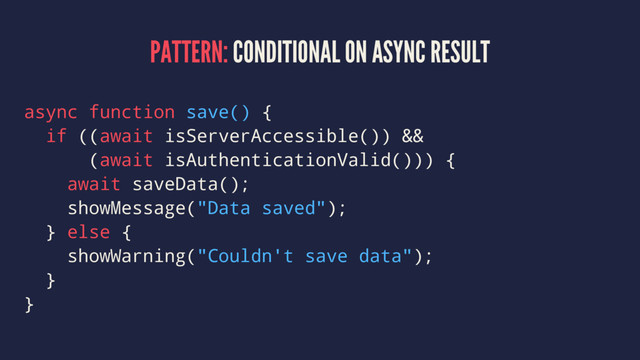 PATTERN: CONDITIONAL ON ASYNC RESULT
async function save() {
if ((await isServerAccessible()) &&
(await isAuthenticationValid())) {
await saveData();
showMessage("Data saved");
} else {
showWarning("Couldn't save data");
}
}
