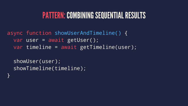 PATTERN: COMBINING SEQUENTIAL RESULTS
async function showUserAndTimeline() {
var user = await getUser();
var timeline = await getTimeline(user);
showUser(user);
showTimeline(timeline);
}
