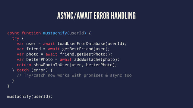 ASYNC/AWAIT ERROR HANDLING
async function mustachify(userId) {
try {
var user = await loadUserFromDatabase(userId);
var friend = await getBestFriend(user);
var photo = await friend.getBestPhoto();
var betterPhoto = await addMustache(photo);
return showPhotoToUser(user, betterPhoto);
} catch (error) {
// Try/catch now works with promises & async too
}
}
mustachify(userId);
