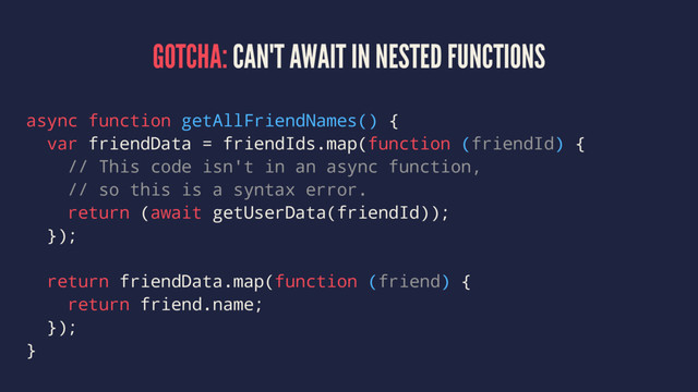 GOTCHA: CAN'T AWAIT IN NESTED FUNCTIONS
async function getAllFriendNames() {
var friendData = friendIds.map(function (friendId) {
// This code isn't in an async function,
// so this is a syntax error.
return (await getUserData(friendId));
});
return friendData.map(function (friend) {
return friend.name;
});
}
