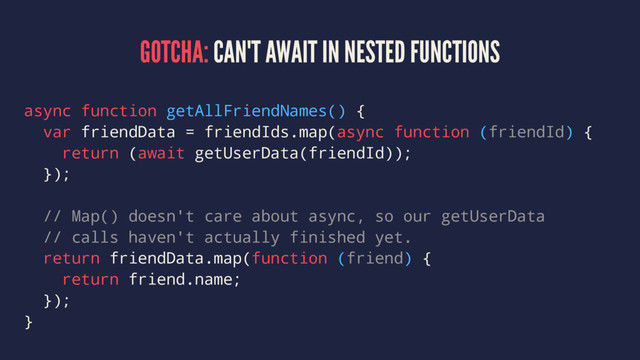 GOTCHA: CAN'T AWAIT IN NESTED FUNCTIONS
async function getAllFriendNames() {
var friendData = friendIds.map(async function (friendId) {
return (await getUserData(friendId));
});
// Map() doesn't care about async, so our getUserData
// calls haven't actually finished yet.
return friendData.map(function (friend) {
return friend.name;
});
}
