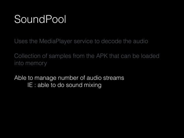 SoundPool
Uses the MediaPlayer service to decode the audio
Collection of samples from the APK that can be loaded
into memory
Able to manage number of audio streams 
IE : able to do sound mixing
