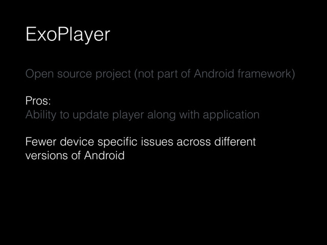 ExoPlayer
Open source project (not part of Android framework)
Pros: 
Ability to update player along with application
Fewer device speciﬁc issues across different
versions of Android
