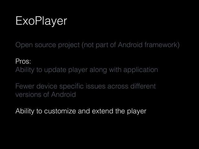 ExoPlayer
Open source project (not part of Android framework)
Pros: 
Ability to update player along with application
Fewer device speciﬁc issues across different
versions of Android
Ability to customize and extend the player
