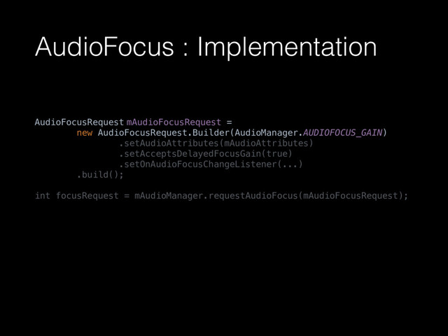 AudioFocus : Implementation
AudioFocusRequest mAudioFocusRequest = 
new AudioFocusRequest.Builder(AudioManager.AUDIOFOCUS_GAIN) 
.setAudioAttributes(mAudioAttributes) 
.setAcceptsDelayedFocusGain(true) 
.setOnAudioFocusChangeListener(...) 
.build(); 
 
int focusRequest = mAudioManager.requestAudioFocus(mAudioFocusRequest);
