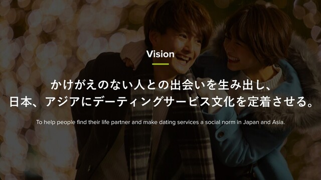 ͔͚͕͑ͷͳ͍ਓͱͷग़ձ͍ΛੜΈग़͠ɺ
೔ຊɺΞδΞʹσʔςΟϯάαʔϏεจԽΛఆணͤ͞Δɻ
To help people ﬁnd their life partner and make dating services a social norm in Japan and Asia.
Vision
