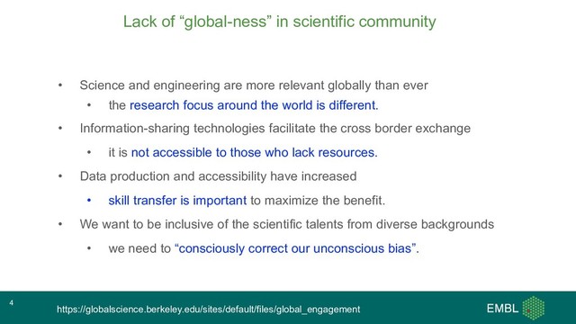 Lack of “global-ness” in scientific community
• Science and engineering are more relevant globally than ever
• the research focus around the world is different.
• Information-sharing technologies facilitate the cross border exchange
• it is not accessible to those who lack resources.
• Data production and accessibility have increased
• skill transfer is important to maximize the benefit.
• We want to be inclusive of the scientific talents from diverse backgrounds
• we need to “consciously correct our unconscious bias”.
https://globalscience.berkeley.edu/sites/default/files/global_engagement
4
