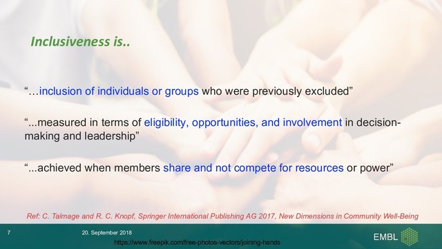 “…inclusion of individuals or groups who were previously excluded”
“...measured in terms of eligibility, opportunities, and involvement in decision-
making and leadership”
“...achieved when members share and not compete for resources or power”
Ref: C. Talmage and R. C. Knopf, Springer International Publishing AG 2017, New Dimensions in Community Well-Being
Inclusiveness is..
20. September 2018
7
https://www.freepik.com/free-photos-vectors/joining-hands
