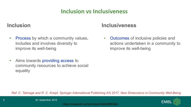 Inclusion
• Process by which a community values,
includes and involves diversity to
improve its well-being
• Aims towards providing access to
community resources to achieve social
equality
Inclusion vs Inclusiveness
20. September 2018
8
https://unsplash.com/photos/AXqMy8MSSdk
Ref: C. Talmage and R. C. Knopf, Springer International Publishing AG 2017, New Dimensions in Community Well-Being
Inclusiveness
• Outcomes of inclusive policies and
actions undertaken in a community to
improve its well-being

