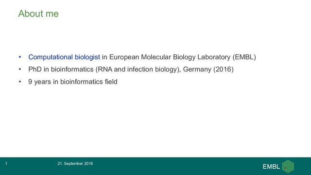 About me
• Computational biologist in European Molecular Biology Laboratory (EMBL)
• PhD in bioinformatics (RNA and infection biology), Germany (2016)
• 9 years in bioinformatics field
21. September 2018
1
