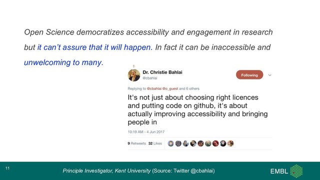 Open Science democratizes accessibility and engagement in research
but it can’t assure that it will happen. In fact it can be inaccessible and
unwelcoming to many.
Principle Investigator, Kent University (Source: Twitter @cbahlai)
11
