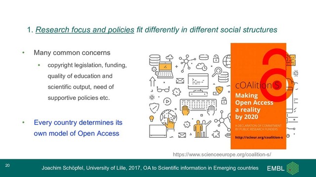 Joachim Schöpfel, University of Lille, 2017, OA to Scientific information in Emerging countries
• Many common concerns
• copyright legislation, funding,
quality of education and
scientific output, need of
supportive policies etc.
• Every country determines its
own model of Open Access
20
https://www.scienceeurope.org/coalition-s/
1. Research focus and policies fit differently in different social structures
