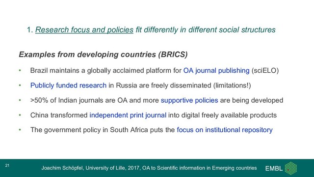Joachim Schöpfel, University of Lille, 2017, OA to Scientific information in Emerging countries
Examples from developing countries (BRICS)
• Brazil maintains a globally acclaimed platform for OA journal publishing (sciELO)
• Publicly funded research in Russia are freely disseminated (limitations!)
• >50% of Indian journals are OA and more supportive policies are being developed
• China transformed independent print journal into digital freely available products
• The government policy in South Africa puts the focus on institutional repository
21
1. Research focus and policies fit differently in different social structures
