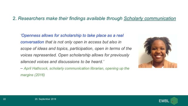 ‘Openness allows for scholarship to take place as a real
conversation that is not only open in access but also in
scope of ideas and topics, participation, open in terms of the
voices represented. Open scholarship allows for previously
silenced voices and discussions to be heard.’
– April Hathcock, scholarly communication librarian, opening up the
margins (2016)
20. September 2018
22
2. Researchers make their findings available through Scholarly communication
