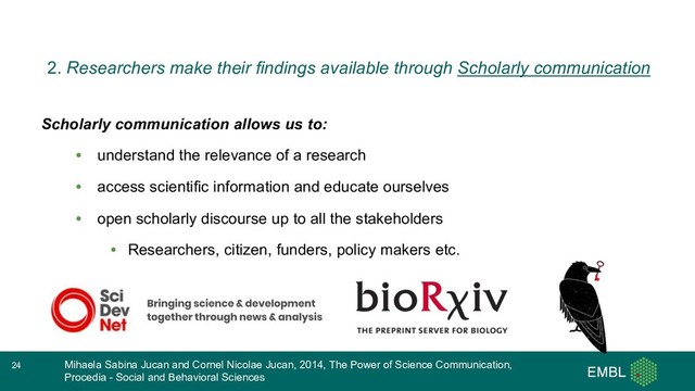 Scholarly communication allows us to:
• understand the relevance of a research
• access scientific information and educate ourselves
• open scholarly discourse up to all the stakeholders
• Researchers, citizen, funders, policy makers etc.
• …
Mihaela Sabina Jucan and Cornel Nicolae Jucan, 2014, The Power of Science Communication,
Procedia - Social and Behavioral Sciences
24
2. Researchers make their findings available through Scholarly communication

