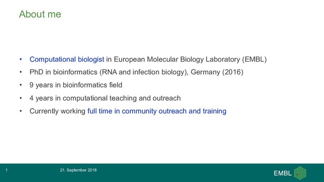 About me
• Computational biologist in European Molecular Biology Laboratory (EMBL)
• PhD in bioinformatics (RNA and infection biology), Germany (2016)
• 9 years in bioinformatics field
• 4 years in computational teaching and outreach
• Currently working full time in community outreach and training
21. September 2018
1
