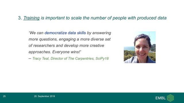 ‘We can democratize data skills by answering
more questions, engaging a more diverse set
of researchers and develop more creative
approaches. Everyone wins!’
– Tracy Teal, Director of The Carpentries, SciPy18
20. September 2018
25
3. Training is important to scale the number of people with produced data
