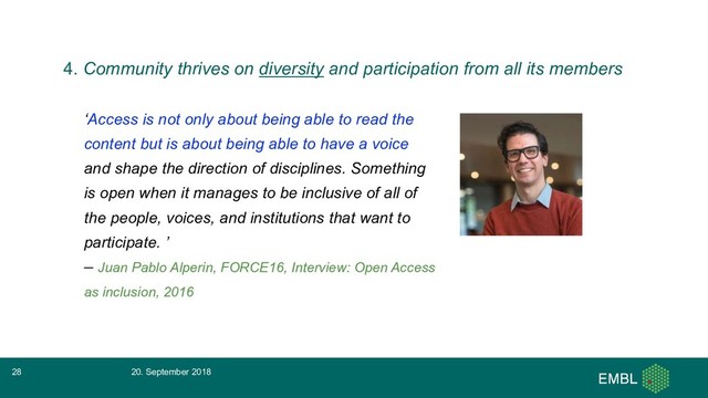 ‘Access is not only about being able to read the
content but is about being able to have a voice
and shape the direction of disciplines. Something
is open when it manages to be inclusive of all of
the people, voices, and institutions that want to
participate. ’
– Juan Pablo Alperin, FORCE16, Interview: Open Access
as inclusion, 2016
20. September 2018
28
4. Community thrives on diversity and participation from all its members
