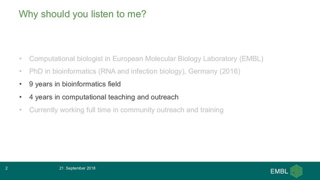 Why should you listen to me?
• Computational biologist in European Molecular Biology Laboratory (EMBL)
• PhD in bioinformatics (RNA and infection biology), Germany (2016)
• 9 years in bioinformatics field
• 4 years in computational teaching and outreach
• Currently working full time in community outreach and training
21. September 2018
2
