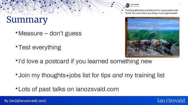 
Measure – don’t guess

Test everything

I’d love a postcard if you learned something new

Join my thoughts+jobs list for tips and my training list

Lots of past talks on ianozsvald.com
Summary
By [ian]@ianozsvald[.com] Ian Ozsvald
