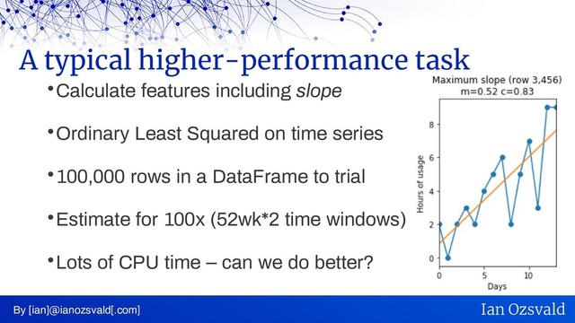 
Calculate features including slope

Ordinary Least Squared on time series

100,000 rows in a DataFrame to trial

Estimate for 100x (52wk*2 time windows)

Lots of CPU time – can we do better?
A typical higher-performance task
By [ian]@ianozsvald[.com] Ian Ozsvald
