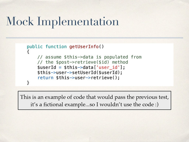 Mock Implementation
public function getUserInfo()
{
// assume $this->data is populated from
// the $post->retrieve($id) method
$userId = $this->data['user_id'];
$this->user->setUserId($userId);
return $this->user->retrieve();
}
This is an example of code that would pass the previous test,
it’s a ﬁctional example...so I wouldn’t use the code :)
