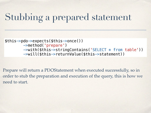 Stubbing a prepared statement
$this->pdo->expects($this->once())
->method('prepare')
->with($this->stringContains('SELECT * from table'))
->will($this->returnValue($this->statement))
Prepare will return a PDOStatement when executed successfully, so in
order to stub the preparation and execution of the query, this is how we
need to start.
