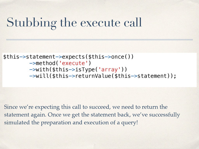 Stubbing the execute call
$this->statement->expects($this->once())
->method('execute')
->with($this->isType('array'))
->will($this->returnValue($this->statement));
Since we’re expecting this call to succeed, we need to return the
statement again. Once we get the statement back, we’ve successfully
simulated the preparation and execution of a query!
