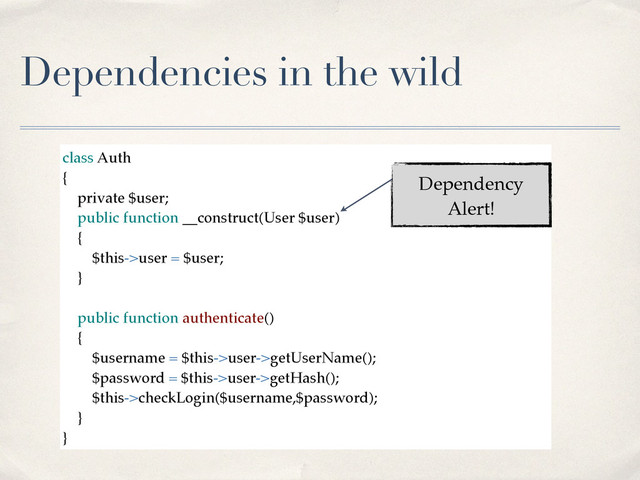 Dependencies in the wild
class Auth!
{!
private $user;!
public function __construct(User $user)!
{!
$this->user = $user;!
}!
!
public function authenticate()!
{!
$username = $this->user->getUserName();!
$password = $this->user->getHash();!
$this->checkLogin($username,$password);!
}!
}
Dependency
Alert!
