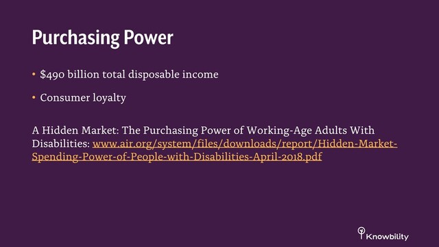 • $490 billion total disposable income
• Consumer loyalty
A Hidden Market: The Purchasing Power of Working-Age Adults With
Disabilities: www.air.org/system/files/downloads/report/Hidden-Market-
Spending-Power-of-People-with-Disabilities-April-2018.pdf
Purchasing Power
