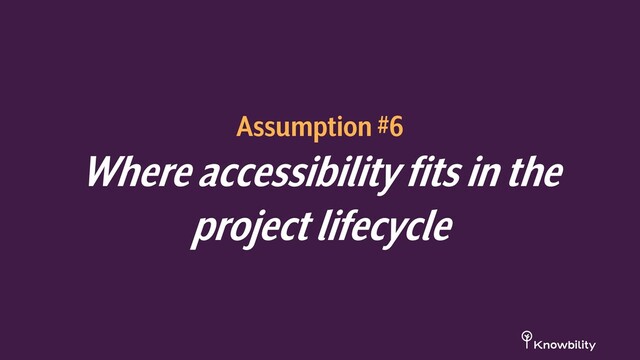 Assumption #6
Where accessibility fits in the
project lifecycle
