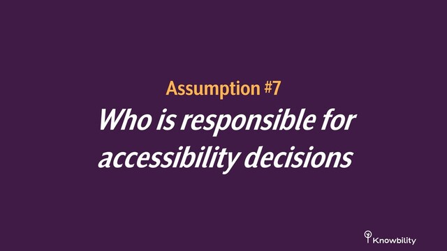 Assumption #7
Who is responsible for
accessibility decisions
