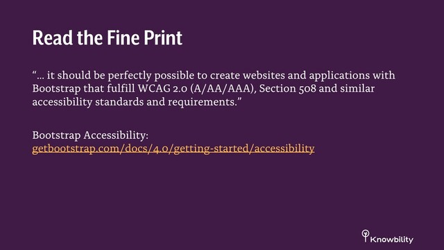 “… it should be perfectly possible to create websites and applications with
Bootstrap that fulfill WCAG 2.0 (A/AA/AAA), Section 508 and similar
accessibility standards and requirements.”
Bootstrap Accessibility:
getbootstrap.com/docs/4.0/getting-started/accessibility
Read the Fine Print
