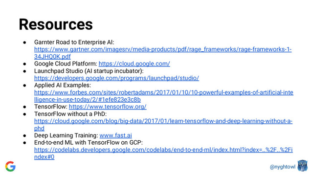 @nyghtowl
Resources
● Garnter Road to Enterprise AI:
https://www.gartner.com/imagesrv/media-products/pdf/rage_frameworks/rage-frameworks-1-
34JHQ0K.pdf
● Google Cloud Platform: https://cloud.google.com/
● Launchpad Studio (AI startup incubator):
https://developers.google.com/programs/launchpad/studio/
● Applied AI Examples:
https://www.forbes.com/sites/robertadams/2017/01/10/10-powerful-examples-of-artificial-inte
lligence-in-use-today/2/#1efe823e3c8b
● TensorFlow: https://www.tensorflow.org/
● TensorFlow without a PhD:
https://cloud.google.com/blog/big-data/2017/01/learn-tensorflow-and-deep-learning-without-a-
phd
● Deep Learning Training: www.fast.ai
● End-to-end ML with TensorFlow on GCP:
https://codelabs.developers.google.com/codelabs/end-to-end-ml/index.html?index=..%2F..%2Fi
ndex#0
