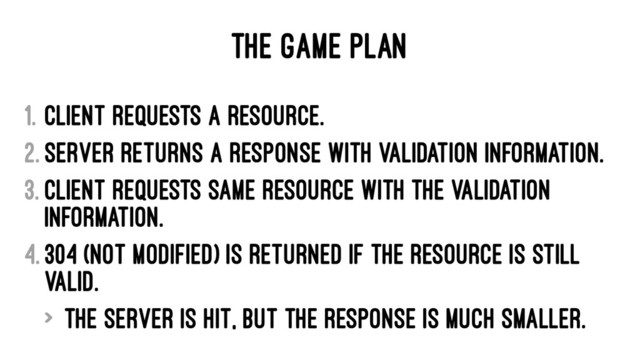 THE GAME PLAN
1. Client requests a resource.
2. Server returns a response with validation information.
3. Client requests same resource with the validation
information.
4. 304 (Not Modified) is returned if the resource is still
valid.
> The server is hit, but the response is much smaller.
