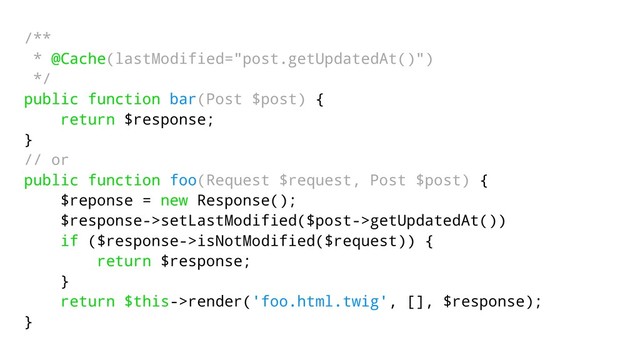 /**
* @Cache(lastModified="post.getUpdatedAt()")
*/
public function bar(Post $post) {
return $response;
}
// or
public function foo(Request $request, Post $post) {
$reponse = new Response();
$response->setLastModified($post->getUpdatedAt())
if ($response->isNotModified($request)) {
return $response;
}
return $this->render('foo.html.twig', [], $response);
}
