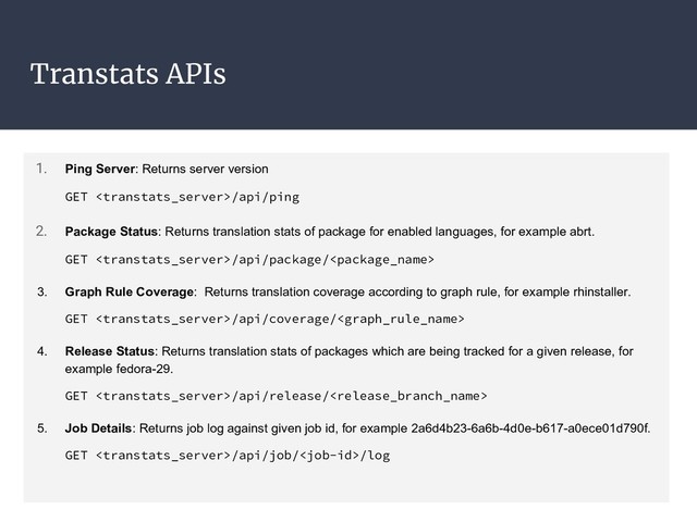 Transtats APIs
1. Ping Server: Returns server version
GET /api/ping
2. Package Status: Returns translation stats of package for enabled languages, for example abrt.
GET /api/package/
3. Graph Rule Coverage: Returns translation coverage according to graph rule, for example rhinstaller.
GET /api/coverage/
4. Release Status: Returns translation stats of packages which are being tracked for a given release, for
example fedora-29.
GET /api/release/
5. Job Details: Returns job log against given job id, for example 2a6d4b23-6a6b-4d0e-b617-a0ece01d790f.
GET /api/job//log

