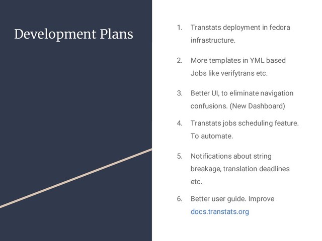 Development Plans 1. Transtats deployment in fedora
infrastructure.
2. More templates in YML based
Jobs like verifytrans etc.
3. Better UI, to eliminate navigation
confusions. (New Dashboard)
4. Transtats jobs scheduling feature.
To automate.
5. Notifications about string
breakage, translation deadlines
etc.
6. Better user guide. Improve
docs.transtats.org
