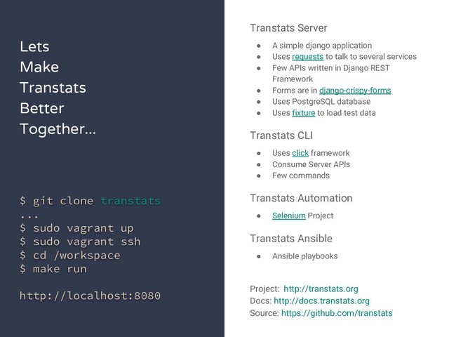 Lets
Make
Transtats
Better
Together...
$ git clone transtats
...
$ sudo vagrant up
$ sudo vagrant ssh
$ cd /workspace
$ make run
http://localhost:8080
Transtats Server
● A simple django application
● Uses requests to talk to several services
● Few APIs written in Django REST
Framework
● Forms are in django-crispy-forms
● Uses PostgreSQL database
● Uses fixture to load test data
Transtats CLI
● Uses click framework
● Consume Server APIs
● Few commands
Transtats Automation
● Selenium Project
Transtats Ansible
● Ansible playbooks
Project: http://transtats.org
Docs: http://docs.transtats.org
Source: https://github.com/transtats
