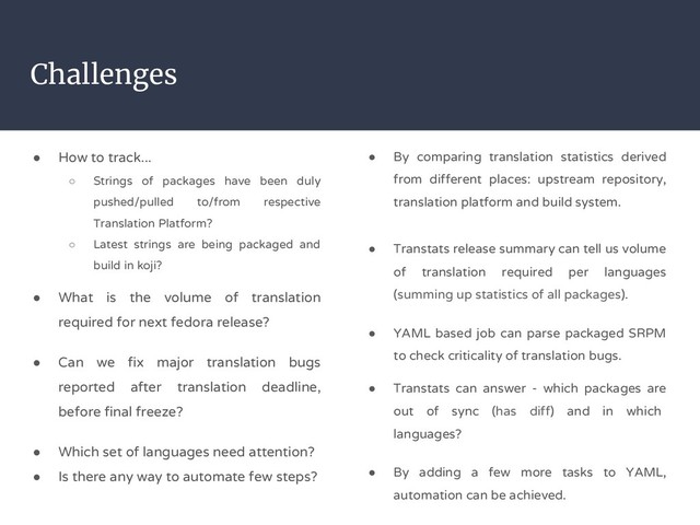 Challenges
● How to track...
○ Strings of packages have been duly
pushed/pulled to/from respective
Translation Platform?
○ Latest strings are being packaged and
build in koji?
● What is the volume of translation
required for next fedora release?
● Can we fix major translation bugs
reported after translation deadline,
before final freeze?
● Which set of languages need attention?
● Is there any way to automate few steps?
● By comparing translation statistics derived
from different places: upstream repository,
translation platform and build system.
● Transtats release summary can tell us volume
of translation required per languages
(summing up statistics of all packages).
● YAML based job can parse packaged SRPM
to check criticality of translation bugs.
● Transtats can answer - which packages are
out of sync (has diff) and in which
languages?
● By adding a few more tasks to YAML,
automation can be achieved.
