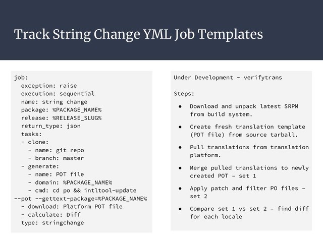 Track String Change YML Job Templates
job:
exception: raise
execution: sequential
name: string change
package: %PACKAGE_NAME%
release: %RELEASE_SLUG%
return_type: json
tasks:
- clone:
- name: git repo
- branch: master
- generate:
- name: POT file
- domain: %PACKAGE_NAME%
- cmd: cd po && intltool-update
--pot --gettext-package=%PACKAGE_NAME%
- download: Platform POT file
- calculate: Diff
type: stringchange
Under Development - verifytrans
Steps:
● Download and unpack latest SRPM
from build system.
● Create fresh translation template
(POT file) from source tarball.
● Pull translations from translation
platform.
● Merge pulled translations to newly
created POT – set 1
● Apply patch and filter PO files –
set 2
● Compare set 1 vs set 2 – find diff
for each locale

