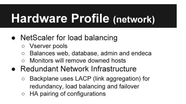 Hardware Profile (network)
● NetScaler for load balancing
○ Vserver pools
○ Balances web, database, admin and endeca
○ Monitors will remove downed hosts
● Redundant Network Infrastructure
○ Backplane uses LACP (link aggregation) for
redundancy, load balancing and failover
○ HA pairing of configurations
