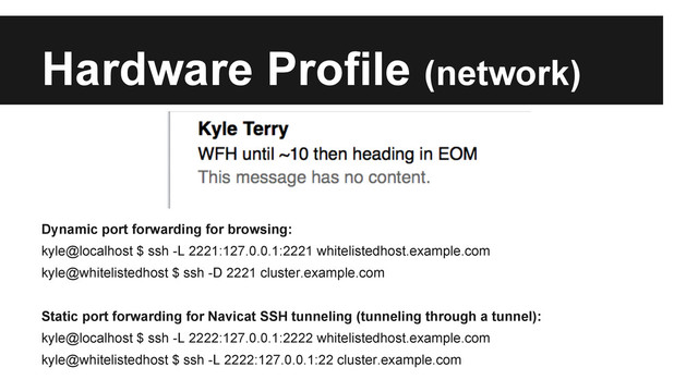 Hardware Profile (network)
Dynamic port forwarding for browsing:
kyle@localhost $ ssh -L 2221:127.0.0.1:2221 whitelistedhost.example.com
kyle@whitelistedhost $ ssh -D 2221 cluster.example.com
Static port forwarding for Navicat SSH tunneling (tunneling through a tunnel):
kyle@localhost $ ssh -L 2222:127.0.0.1:2222 whitelistedhost.example.com
kyle@whitelistedhost $ ssh -L 2222:127.0.0.1:22 cluster.example.com
