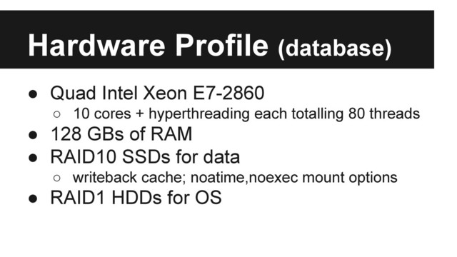 Hardware Profile (database)
● Quad Intel Xeon E7-2860
○ 10 cores + hyperthreading each totalling 80 threads
● 128 GBs of RAM
● RAID10 SSDs for data
○ writeback cache; noatime,noexec mount options
● RAID1 HDDs for OS
