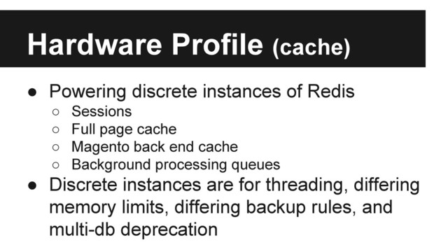 Hardware Profile (cache)
● Powering discrete instances of Redis
○ Sessions
○ Full page cache
○ Magento back end cache
○ Background processing queues
● Discrete instances are for threading, differing
memory limits, differing backup rules, and
multi-db deprecation
