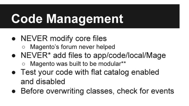 Code Management
● NEVER modify core files
○ Magento’s forum never helped
● NEVER* add files to app/code/local/Mage
○ Magento was built to be modular**
● Test your code with flat catalog enabled
and disabled
● Before overwriting classes, check for events
