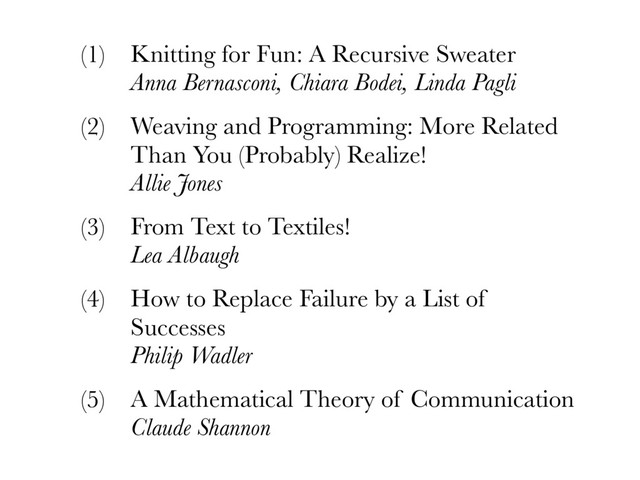 (1) Knitting for Fun: A Recursive Sweater 
Anna Bernasconi, Chiara Bodei, Linda Pagli
(2) Weaving and Programming: More Related
Than You (Probably) Realize! 
Allie Jones
(3) From Text to Textiles! 
Lea Albaugh
(4) How to Replace Failure by a List of
Successes 
Philip Wadler
(5) A Mathematical Theory of Communication 
Claude Shannon
